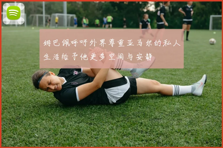姆巴佩呼吁外界尊重亚马尔的私人生活给予他更多空间与安静