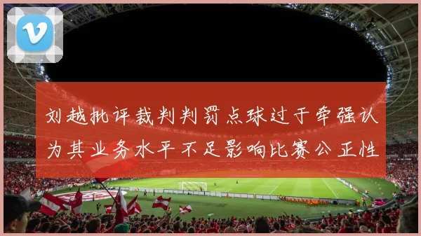 刘越批评裁判判罚点球过于牵强认为其业务水平不足影响比赛公正性