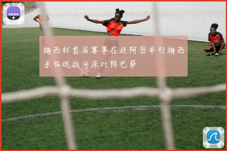 梅西杯首届赛事在迈阿密举行梅西亲临观战河床对阵巴萨