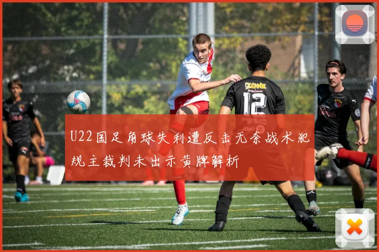 U22国足角球失利遭反击无奈战术犯规主裁判未出示黄牌解析