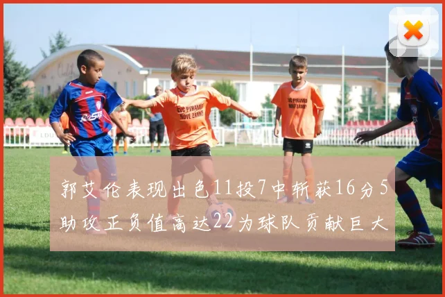 郭艾伦表现出色11投7中斩获16分5助攻正负值高达22为球队贡献巨大