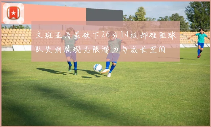 文班亚马虽砍下26分14板却难阻球队失利展现无限潜力与成长空间