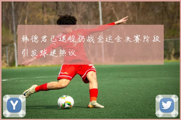 韩德君已退役仍战全运会决赛阶段引发球迷热议