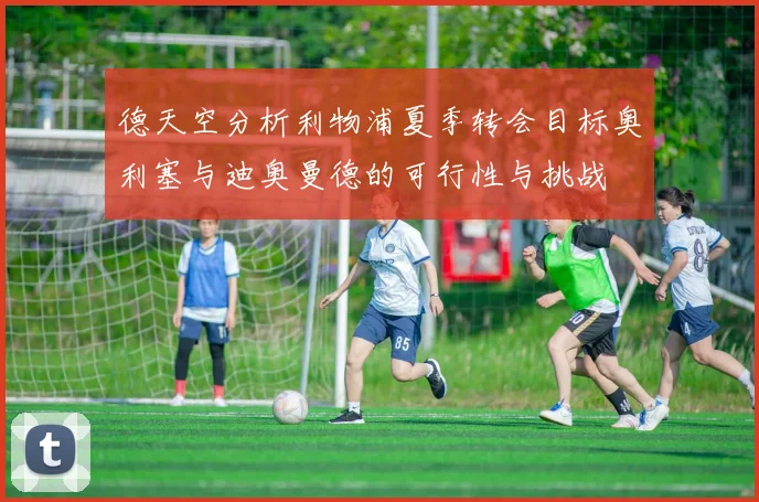 德天空分析利物浦夏季转会目标奥利塞与迪奥曼德的可行性与挑战