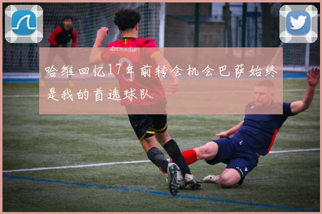 哈维回忆17年前转会机会巴萨始终是我的首选球队