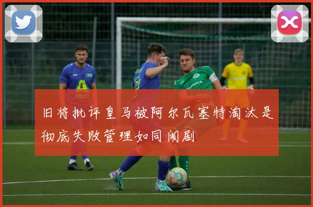 旧将批评皇马被阿尔瓦塞特淘汰是彻底失败管理如同闹剧