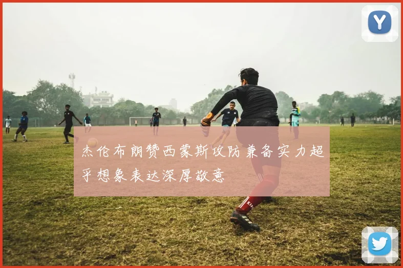 杰伦布朗赞西蒙斯攻防兼备实力超乎想象表达深厚敬意