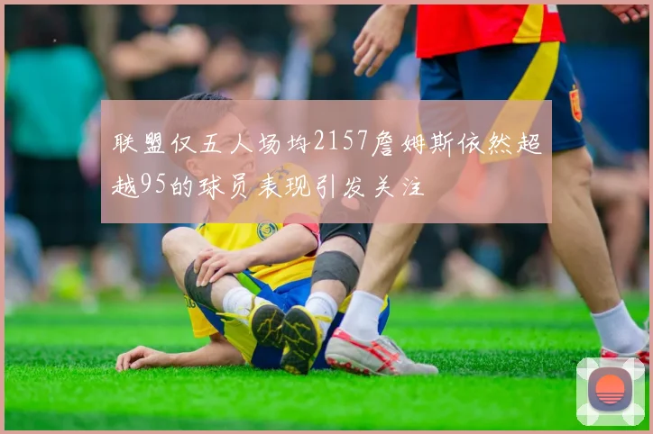联盟仅五人场均2157詹姆斯依然超越95的球员表现引发关注