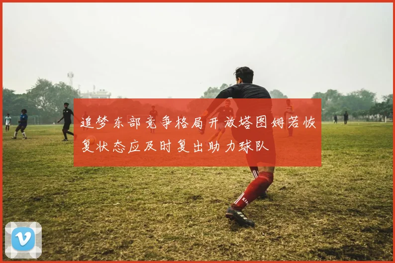 追梦东部竞争格局开放塔图姆若恢复状态应及时复出助力球队