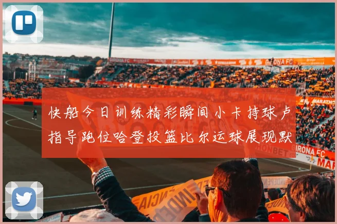 快船今日训练精彩瞬间小卡持球卢指导跑位哈登投篮比尔运球展现默契