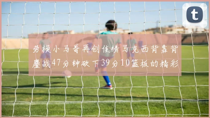 劳模小马哥再创佳绩马克西背靠背鏖战47分钟砍下39分10篮板的精彩表现