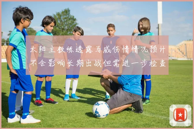 太阳主教练透露马威伤情情况预计不会影响长期出战但需进一步检查确认