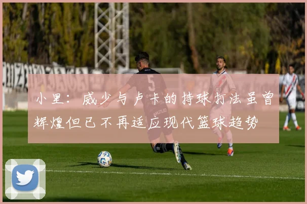 小里：威少与卢卡的持球打法虽曾辉煌但已不再适应现代篮球趋势